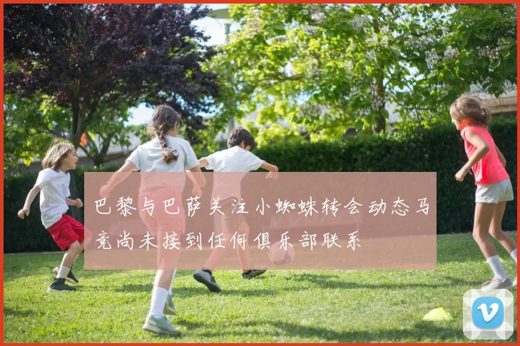 巴黎与巴萨关注小蜘蛛转会动态马竞尚未接到任何俱乐部联系