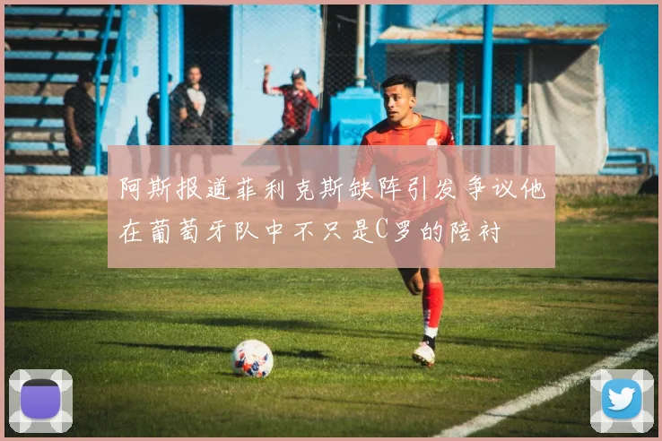 阿斯报道菲利克斯缺阵引发争议他在葡萄牙队中不只是C罗的陪衬