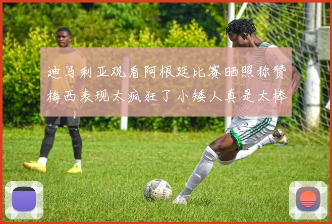 迪马利亚观看阿根廷比赛晒照称赞梅西表现太疯狂了小矮人真是太棒了