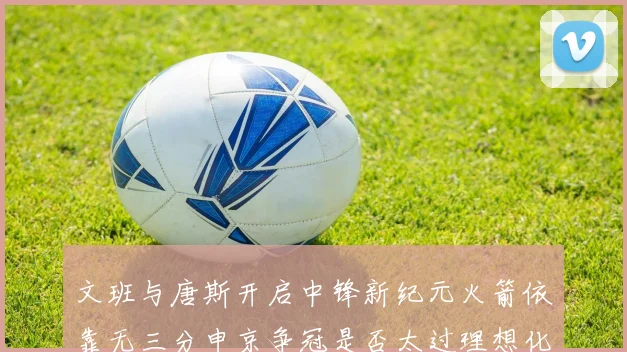 文班与唐斯开启中锋新纪元火箭依靠无三分申京争冠是否太过理想化