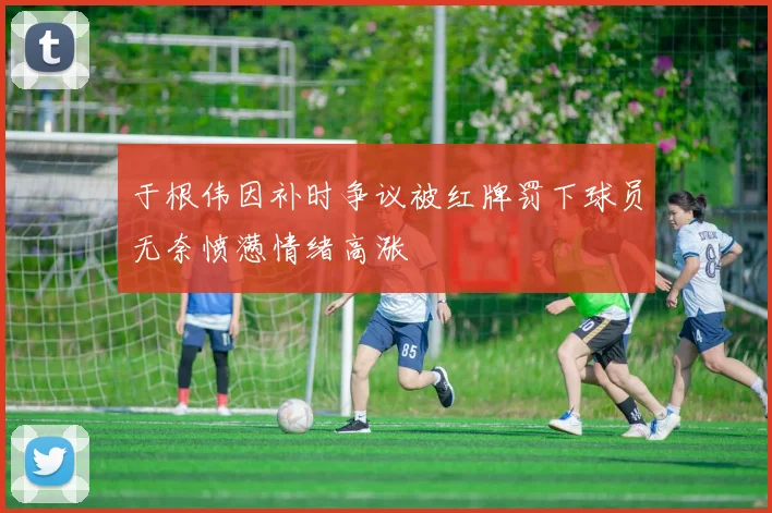 于根伟因补时争议被红牌罚下球员无奈愤懑情绪高涨