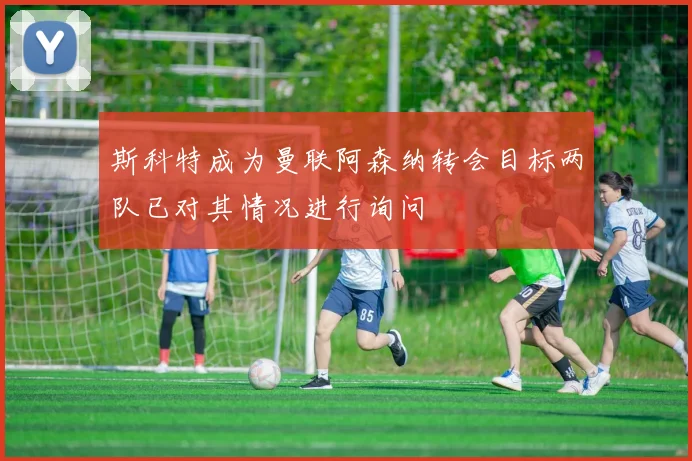 斯科特成为曼联阿森纳转会目标两队已对其情况进行询问