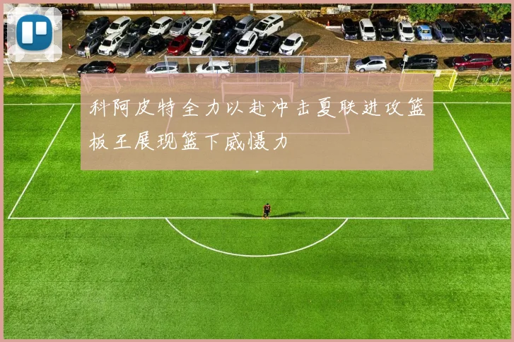 科阿皮特全力以赴冲击夏联进攻篮板王展现篮下威慑力
