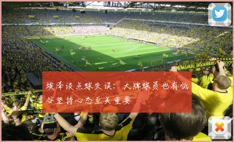 埃泽谈点球失误：大牌球员也有低谷坚持心态至关重要