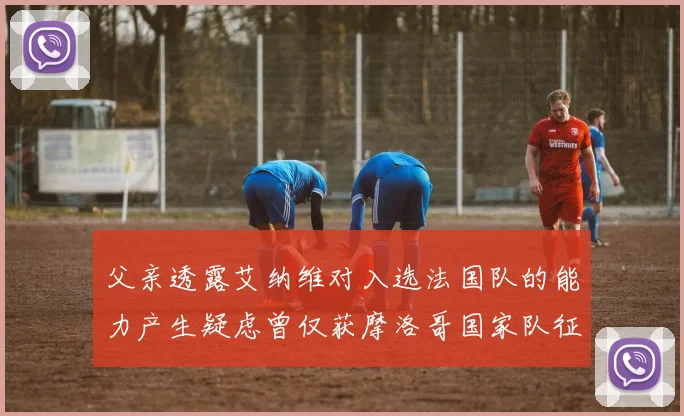父亲透露艾纳维对入选法国队的能力产生疑虑曾仅获摩洛哥国家队征召