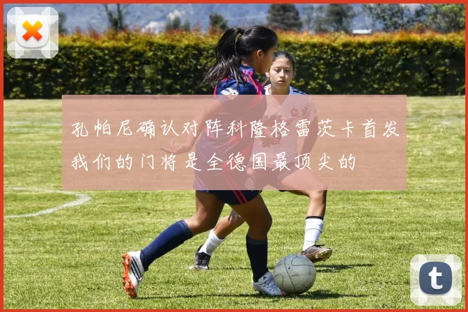 孔帕尼确认对阵科隆格雷茨卡首发我们的门将是全德国最顶尖的