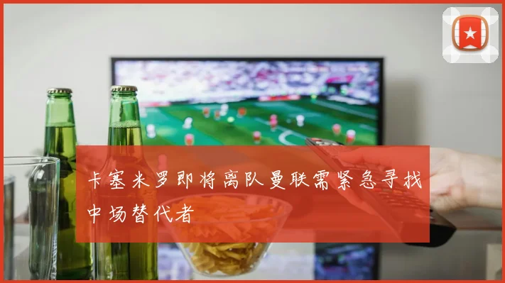 卡塞米罗即将离队曼联需紧急寻找中场替代者
