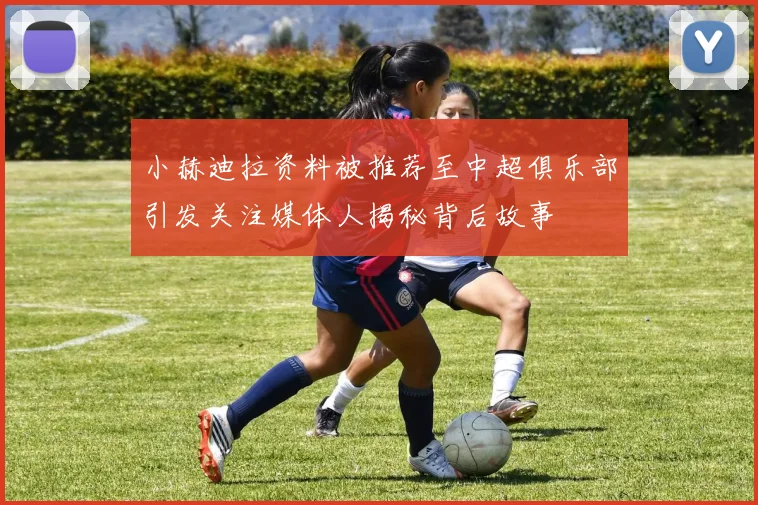 小赫迪拉资料被推荐至中超俱乐部引发关注媒体人揭秘背后故事