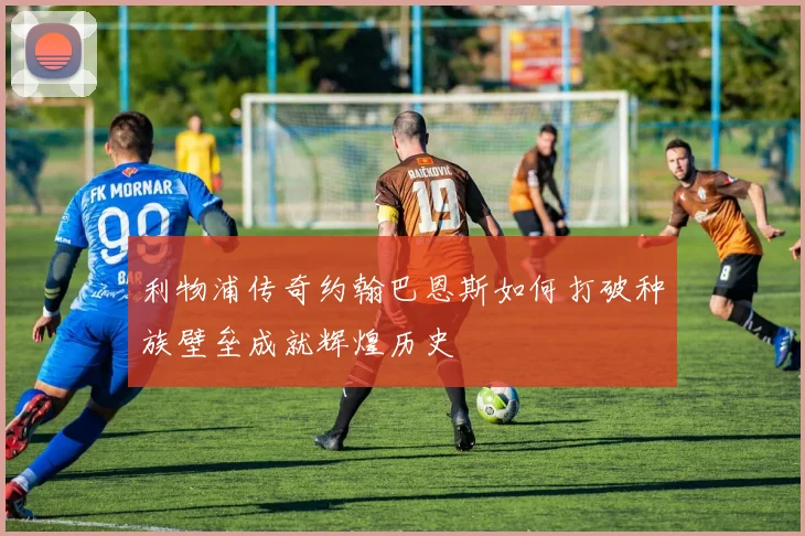 利物浦传奇约翰巴恩斯如何打破种族壁垒成就辉煌历史