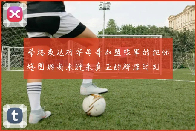 蒂格表达对字母哥加盟绿军的担忧塔图姆尚未迎来真正的辉煌时刻
