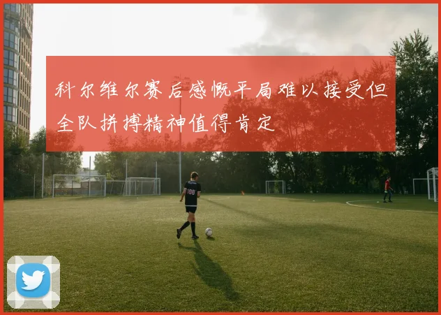 科尔维尔赛后感慨平局难以接受但全队拼搏精神值得肯定